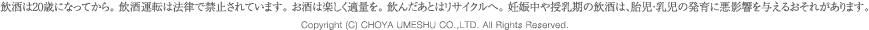 飲酒は20歳になってから。飲酒運転は法律で禁止されています。お酒は楽しく適量を。飲んだあとはリサイクルへ。妊娠中や授乳期の飲酒は、胎児・乳児の発育に悪影響を与えるおそれがあります。 / Copyright &copy; CHOYA UMESHU CO.,LTD. All Rights Reserved.